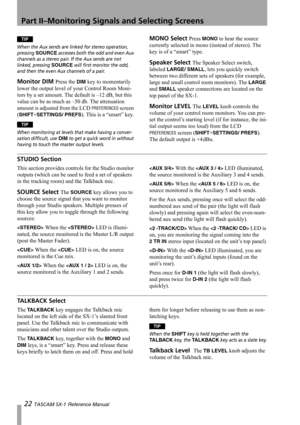 Page 22Part II–Monitoring Signals and Selecting Screens
22 TASCAM SX-1 Reference Manual
TIP
When the Aux sends are linked for stereo operation, 
pressing 
SOURCE accesses both the odd and even Aux 
channels as a stereo pair. If the Aux sends are not 
linked, pressing 
SOURCE will first monitor the odd, 
and then the even Aux channels of a pair.
Monitor DIM Press the DIM key to momentarily 
lower the output level of your Control Room Moni-
tors by a set amount. The default is –12 dB, but this 
value can be as...