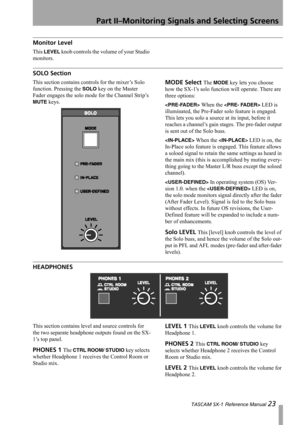 Page 23Part II–Monitoring Signals and Selecting Screens
 TASCAM SX-1 Reference Manual 23
Monitor Level
This LEVEL knob controls the volume of your Studio 
monitors.
SOLO Section
This section contains controls for the mixer’s Solo 
function. Pressing the 
SOLO key on the Master 
Fader engages the solo mode for the Channel Strip’s 
MUTE keys.
MODE Select The MODE key lets you choose 
how the SX-1s solo function will operate. There are 
three options:
 When the  LED is 
illuminated, the Pre-Fader solo feature is...