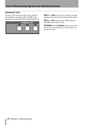 Page 24Part II–Monitoring Signals and Selecting Screens
24 TASCAM SX-1 Reference Manual
TRANSPORT SOLO
The keys in this section provide a way to globally 
solo individual components (like the HDR or the 
Sequencer) of your studio with a single button press.HDR Press HDR to hear just the hard disc recorder. 
All other audio inputs to the console will be muted.
SEQ Press SEQ to hear just the MIDI sequencer. 
The HDR tracks will be muted.
EXTERNAL Press EXTERNAL to hear an external 
device that is slaved and has...
