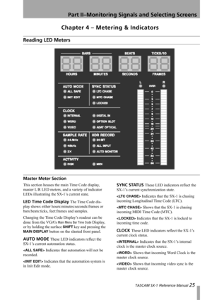 Page 25Part II–Monitoring Signals and Selecting Screens
 TASCAM SX-1 Reference Manual 25
Chapter 4 – Metering & Indicators
Reading LED Meters
Master Meter Section
This section houses the main Time Code display, 
master L/R LED meters, and a variety of indicator 
LEDs illustrating the SX-1’s current state.
LED Time Code Display The Time Code dis-
play shows either hours:minutes:seconds:frames or 
bars:beats:ticks, feet:frames and samples.
Changing the Time Code Display’s readout can be 
done from the VGAs 
Main...