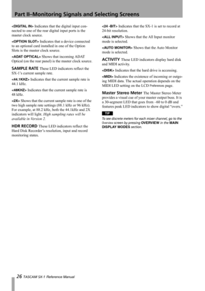 Page 26Part II–Monitoring Signals and Selecting Screens
26 TASCAM SX-1 Reference Manual
 Indicates that the digital input con-
nected to one of the rear digital input ports is the 
master clock source.
 Indicates that a device connected 
to an optional card installed in one of the Option 
Slots is the master clock source.
 Shows that incoming ADAT 
Optical (on the rear panel) is the master clock source.
SAMPLE RATE These LED indicators reflect the 
SX-1’s current sample rate.
 Indicates that the current sample...