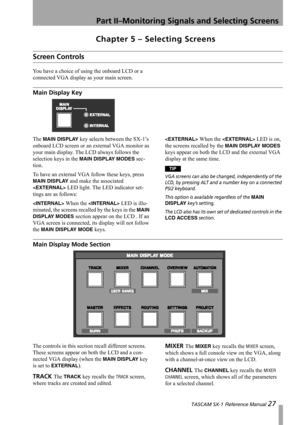 Page 27Part II–Monitoring Signals and Selecting Screens
 TASCAM SX-1 Reference Manual 27
Chapter 5 – Selecting Screens
Screen Controls
You have a choice of using the onboard LCD or a 
connected VGA display as your main screen.
Main Display Key
The MAIN DISPLAY key selects between the SX-1’s 
onboard LCD screen or an external VGA monitor as 
your main display. The LCD always follows the 
selection keys in the 
MAIN DISPLAY MODES sec-
tion.
To have an external VGA follow these keys, press 
MAIN DISPLAY and make...