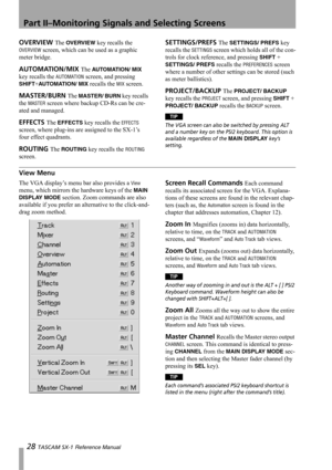 Page 28Part II–Monitoring Signals and Selecting Screens
28 TASCAM SX-1 Reference Manual
OVERVIEW The OVERVIEW key recalls the 
OVERVIEW screen, which can be used as a graphic 
meter bridge.
AUTOMATION/MIX The AUTO M AT IO N/ MI X 
key recalls the 
AUTOMATION screen, and pressing 
SHIFT+AUTOMATION/ MIX recalls the MIX screen.
MASTER/BURN The MASTER/ BURN key recalls 
the 
MASTER screen where backup CD-Rs can be cre-
ated and managed. 
EFFECTS The EFFECTS key recalls the EFFECTS 
screen, where plug-ins are...
