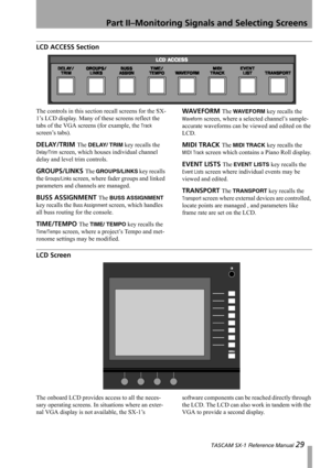 Page 29Part II–Monitoring Signals and Selecting Screens
 TASCAM SX-1 Reference Manual 29
LCD ACCESS Section
The controls in this section recall screens for the SX-
1’s LCD display. Many of these screens reflect the 
tabs of the VGA screens (for example, the 
Track 
screen’s tabs).
DELAY/TRIM The DELAY/ TRIM key recalls the 
Delay/Trim screen, which houses individual channel 
delay and level trim controls.
GROUPS/LINKS The GROUPS/LINKS key recalls 
the 
Groups/Links screen, where fader groups and linked...