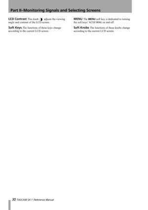 Page 30Part II–Monitoring Signals and Selecting Screens
30 TASCAM SX-1 Reference Manual
LCD Contrast This knob  adjusts the viewing 
angle and contrast of the LCD screen.
Soft Keys The functions of these keys change 
according to the current LCD screen.
MENU The MENU soft key is dedicated to turning 
the soft keys’ 
ACTIVE MENU on and off.
Soft Knobs The functions of these knobs change 
according to the current LCD screen. 