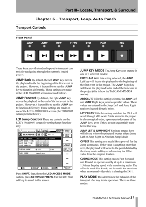 Page 31 TASCAM SX-1 Reference Manual 31
Part III– Locate, Transport, & Surround
Chapter 6 – Transport, Loop, Auto Punch
Transport Controls
Front Panel
These keys provide standard tape-style transport con-
trols for navigating through the currently loaded 
project.
JUMP Back By default, the left JUMP key moves 
the playhead to the the beginning of the first event in 
the project. However, it is possible to set this 
JUMP 
key to function differently. These settings are made 
in the LCD 
TRANSPORT screen...