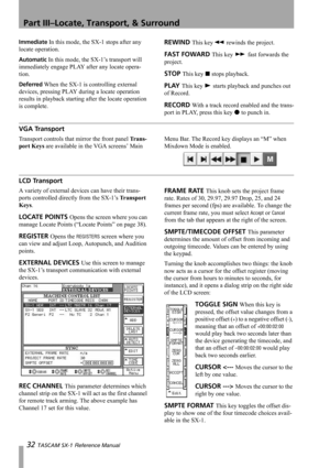 Page 32Part III–Locate, Transport, & Surround
32 TASCAM SX-1 Reference Manual
Immediate In this mode, the SX-1 stops after any 
locate operation. 
Automatic In this mode, the SX-1’s transport will 
immediately engage PLAY after any locate opera-
tion.
Deferred When the SX-1 is controlling external 
devices, pressing PLAY during a locate operation 
results in playback starting after the locate operation 
is complete.
REWIND This keym rewinds the project.
FAST FOWARD This key , fast forwards the 
project.
STOP...