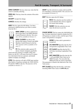 Page 33Part III–Locate, Transport, & Surround
 TASCAM SX-1 Reference Manual 33
ZERO CURSOR This key clears any value that the 
cursor is currently selecting.
ZERO ALL This key clears the contents of the entire 
register.
ACCEPT Accepts the change.
CANCEL Declines the change.
ADD This key opens the ADD dialog. Use these 
selections to add the devices you want to control 
from the SX-1:
MMC OPEN Use this to add devices 
that accept Open Loop MIDI Machine 
Control Protocol to the list. This selec-
tion will be...