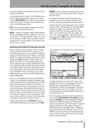 Page 35Part III–Locate, Transport, & Surround
 TASCAM SX-1 Reference Manual 35
to the first machine in the Machine Control List that 
contains that channel.
To customize a device, select it in the Machine Con-
trol List with the up and down arrows on the front 
surface (
DATA ENTRY keys) or the left most encoder 
knob. Press the 
EDIT soft menu button and then you 
will have the following choices.
IDS: Changes the ID number assigned to the exter-
nal device, not used for P2 devices.
RECS:  Toggles the number of...
