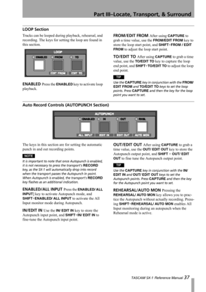 Page 37Part III–Locate, Transport, & Surround
 TASCAM SX-1 Reference Manual 37
LOOP Section
Tracks can be looped during playback, rehearsal, and 
recording. The keys for setting the loop are found in 
this section.
ENABLED Press the ENABLED key to activate loop 
playback.
FROM/EDIT FROM After using CAPTURE to 
grab a time value, use the 
FROM/EDIT FROM key to 
store the loop start point, and 
SHIFT+FROM / EDIT 
FROM
 to adjust the loop start point.
TO/EDIT TO After using CAPTURE to grab a time 
value, use the...