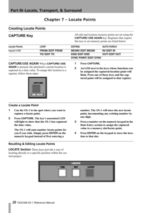 Page 38Part III–Locate, Transport, & Surround
38 TASCAM SX-1 Reference Manual
Chapter 7 – Locate Points
Creating Locate Points
CAPTURE KeyAll edit and location memory points are set using the 
CAPTURE/ USE AGAIN key. Registers that require 
this key to set memory points are listed below:
CAPTURE/USE AGAIN When CAPTURE/ USE 
AGA IN
 is pressed, the playhead’s current location is 
captured as a time value. To assign this location to a 
register, follow these steps:1Press 
CAPTURE.
2An LED next to the keys whose...