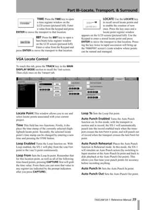 Page 39Part III–Locate, Transport, & Surround
 TASCAM SX-1 Reference Manual 39
TIME Press the TIME key to open 
a time register window on the 
LCD screen (pictured left). Enter 
a value from the keypad and press 
ENTER to move the transport to that location.
BBT Press the BBT key to open a 
bars:beats:ticks register window 
on the LCD screen (pictured left). 
Enter a value from the Keypad and 
press 
ENTER to move the transport to that location.
LOCATE Use the LOCATE key 
to recall saved locate points and 
to...