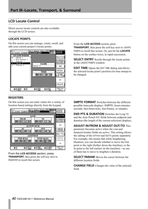 Page 40Part III–Locate, Transport, & Surround
40 TASCAM SX-1 Reference Manual
LCD Locate Control
Direct access locate controls are also available 
through the LCD screen.
LOCATE POINTS
On this screen you can manage, create, recall, and 
edit your current project’s locate points.From the LCD ACCESS section, press 
TRANSPORT, then press the soft key next to LOCATE 
POINTS
 to recall this screen. Or, just hit the LOCATE 
button on the surface twice, in rapid succession.
SELECT ENTRY Scrolls through the locate...