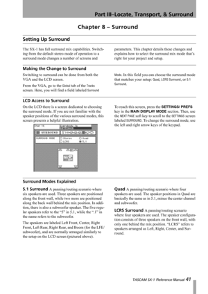 Page 41Part III–Locate, Transport, & Surround
 TASCAM SX-1 Reference Manual 41
Chapter 8 – Surround
Setting Up Surround
The SX-1 has full surround mix capabilities. Switch-
ing from the default stereo mode of operation to a 
surround mode changes a number of screens and parameters. This chapter details these changes and 
explains how to select the surround mix mode that’s 
right for your project and setup.
Making the Change to Surround
Switching to surround can be done from both the 
VGA and the LCD screen....