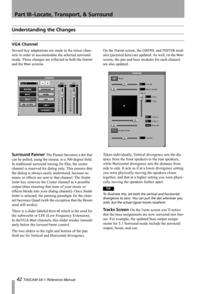 Page 42Part III–Locate, Transport, & Surround
42 TASCAM SX-1 Reference Manual
Understanding the Changes
VGA Channel
Several key adaptations are made to the mixer chan-
nels in order to accommodate the selected surround 
mode. These changes are reflected in both the 
Channel 
and the 
Mixer screens.On the 
Channel screen, the CONTROL and POSITION mod-
ules (pictured here) are updated. As well, on the 
Mixer 
screen, the pan and buss modules for each channel 
are also updated.
Surround Panner The Panner becomes a...