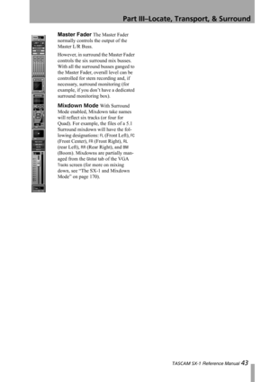 Page 43Part III–Locate, Transport, & Surround
 TASCAM SX-1 Reference Manual 43
Master Fader The Master Fader 
normally controls the output of the 
Master L/R Buss.
However, in surround the Master Fader 
controls the six surround mix busses. 
With all the surround busses ganged to 
the Master Fader, overall level can be 
controlled for stem recording and, if 
necessary, surround monitoring (for 
example, if you don’t have a dedicated 
surround monitoring box).
Mixdown Mode With Surround 
Mode enabled, Mixdown...