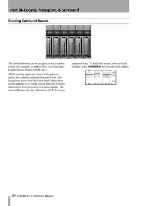 Page 44Part III–Locate, Transport, & Surround
44 TASCAM SX-1 Reference Manual
Routing Surround Busses
The surround busses can be assigned to any available 
output (for example, an Option Slot, Aux Send jack, 
Control Room, Studio, SPDIF, etc.). 
All the routing pages and menus will update to 
reflect the currently selected Surround Mode. The 
image here shows how the Fader Bank Mixer Buss 
screen appears in 5.1 mode (notice there are 6 busses 
where there were previously 8 in stereo mode). The 
surround busses...