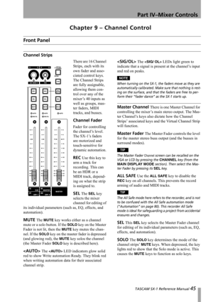 Page 45 TASCAM SX-1 Reference Manual 45
Part IV–Mixer Controls
Chapter 9 – Channel Control
Front Panel
Channel Strips
There are 16 Channel 
Strips, each with its 
own fader and asso-
ciated control keys. 
The Channel Strips 
are fully assignable, 
allowing them con-
trol over any of the 
mixer’s 40 inputs as 
well as groups, mas-
ter faders, MIDI 
tracks, and busses.
Channel Fader 
Fader for controlling 
the channel’s level. 
The SX-1’s faders 
are motorized and 
touch-sensitive for 
dynamic automation.
REC Use...