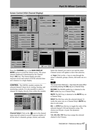 Page 47Part IV–Mixer Controls
 TASCAM SX-1 Reference Manual 47
Screen Control (VGA Channel Display)
Press the CHANNEL key in the MAIN DISPLAY 
MODE
 section to recall the Channel screen. The mixer 
channel displayed is determined by the Channel 
Strip’s 
SEL key. The Channel display provides 
onscreen access and control of all the selected chan-
nel’s features in a single display.
CONTROL  The CONTROL module contains the 
selected channel’s basic level, routing, bussing, and 
monitoring controls. It is also...