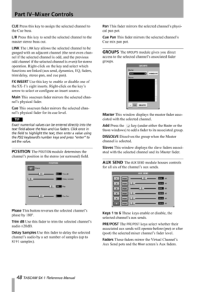 Page 48Part IV–Mixer Controls
48 TASCAM SX-1 Reference Manual
CUE Press this key to assign the selected channel to 
the Cue buss.
L/R Press this key to send the selected channel to the 
master stereo buss out.
LINK The LINK key allows the selected channel to be 
ganged with an adjacent channel (the next even chan-
nel if the selected channel is odd, and the previous 
odd channel if the selected channel is even) for stereo 
operation. Right-click on the key and select which 
functions are linked (aux send,...