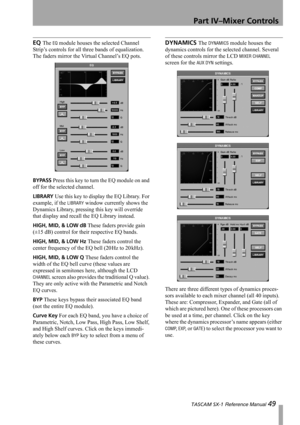 Page 49Part IV–Mixer Controls
 TASCAM SX-1 Reference Manual 49
EQ The EQ module houses the selected Channel 
Strip’s controls for all three bands of equalization. 
The faders mirror the Virtual Channel’s EQ pots.
BYPASS Press this key to turn the EQ module on and 
off for the selected channel.
LIBRARY Use this key to display the EQ Library. For 
example, if the 
LIBRARY window currently shows the 
Dynamics Library, pressing this key will override 
that display and recall the EQ Library instead.
HIGH, MID, & LOW...