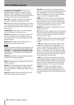 Page 50Part IV–Mixer Controls
50 TASCAM SX-1 Reference Manual
Compressor & Expander The following 
parameters apply to both the Compressor and the 
Expander. The only difference is that compression 
limits levels above the threshold setting while expan-
sion lowers levels below the threshold setting.
Gain dB Use this fader to adjust the selected chan-
nel’s gain (±20 dB) post dynamics processing.
Ratio This fader adjusts the compression ratio (from 
1:1 to infinite). For example, with a setting of 4:1, for...