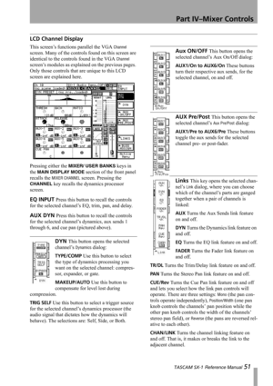 Page 51Part IV–Mixer Controls
 TASCAM SX-1 Reference Manual 51
LCD Channel Display
This screen’s functions parallel the VGA Channel 
screen. Many of the controls found on this screen are 
identical to the controls found in the VGA 
Channel 
screen’s modules as explained on the previous pages. 
Only those controls that are unique to this LCD 
screen are explained here.
Pressing either the 
MIXER/ USER BANKS keys in 
the 
MAIN DISPLAY MODE section of the front panel 
recalls the 
MIXER CHANNEL screen. Pressing...