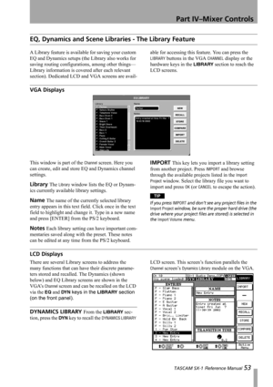 Page 53Part IV–Mixer Controls
 TASCAM SX-1 Reference Manual 53
EQ, Dynamics and Scene Libraries - The Library Feature
A Library feature is available for saving your custom 
EQ and Dynamics setups (the Library also works for 
saving routing configurations, among other things—
Library information is covered after each relevant 
section). Dedicated LCD and VGA screens are avail-able for accessing this feature. You can press the 
LIBRARY buttons in the VGA CHANNEL display or the 
hardware keys in the 
LIBRARY...