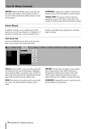 Page 54Part IV–Mixer Controls
54 TASCAM SX-1 Reference Manual
IMPORT Opens the IMPORT screen. From here you 
can import the settings of the dynamics (or EQ, if 
you are on that screen) from another project, to your 
current project.COMPARE Compares the channel’s current EQ or 
dynamics state to the last loaded (or saved) version.
TRANS TIME The amount of time it takes for 
parameters to move from their current state to the 
settings of a library preset that has just been recalled.
Scene library
In addition to...