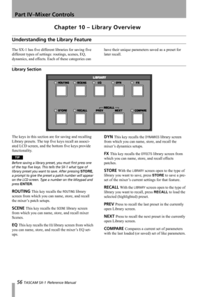 Page 56Part IV–Mixer Controls
56 TASCAM SX-1 Reference Manual
Chapter 10 – Library Overview
Understanding the Library Feature
The SX-1 has five different libraries for saving five 
different types of settings: routings, scenes, EQ, 
dynamics, and effects. Each of these categories can have their unique parameters saved as a preset for 
later recall.
Library Section
The keys in this section are for saving and recalling 
Library presets. The top five keys recall an associ-
ated LCD screen, and the bottom five keys...