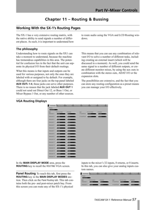 Page 57Part IV–Mixer Controls
 TASCAM SX-1 Reference Manual 57
Chapter 11 – Routing & Bussing
Working With the SX-1’s Routing Pages
The SX-1 has a very extensive routing matrix, with 
the native ability to send signals a number of differ-
ent places. As such, it is important to understand how to route audio using the VGA and LCD Routing win-
dows.
The philosophy
Understanding how to route signals on the SX1 can 
take a moment to understand, because the machine 
has tremendous capabilities in this area. The...