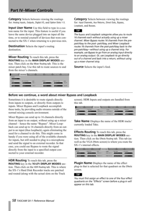 Page 58Part IV–Mixer Controls
58 TASCAM SX-1 Reference Manual
Category Selects between viewing the routings 
for: 
Analog Inputs, Outputs, Digital I/O, and Option Slots 1-3.
Input User Name Use this field to type in a cus-
tom name for the input. This feature is useful if you 
leave the same device plugged into an input all the 
time, or to remind yourself of devices that were con-
nected to the SX-1 when returning to a previous mix.
Destination Selects the input’s routing 
destination.
Mixer Routing To reach...