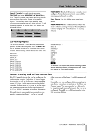 Page 59Part IV–Mixer Controls
 TASCAM SX-1 Reference Manual 59
Insert Presets To reach this tab, press the 
ROUTING key in the MAIN DISPLAY MODES sec-
tion. Then click on the 
Insert Presets tab. From this tab, 
you configure the routing for the mixer’s effect 
inserts. You can have up to eight possible insert 
effect presets spread across any of the mixer’s 32 full 
featured channels, as well as the 8 mix busses and 
Master L/R buss.
Insert Send This field determines where the insert 
send goes. Notice that...