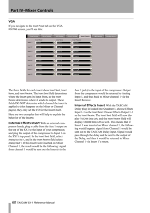 Page 60Part IV–Mixer Controls
60 TASCAM SX-1 Reference Manual
VGA
If you navigate to the Insert Preset tab on the VGA 
ROUTING screen, you’ll see this:
The three fields for each insert show 
Insert Send, Insert 
Name
, and Insert Receive. The Insert Send field determines 
where the Insert gets its input from, as the 
Insert 
Receive
 determines where it sends its output. These 
fields DO NOT determine which channel the insert is 
applied to (that happens on the Mixer or Channel 
pages), they only set the I/O...