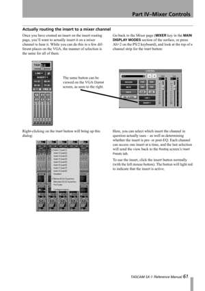 Page 61Part IV–Mixer Controls
 TASCAM SX-1 Reference Manual 61
Actually routing the insert to a mixer channel
Once you have created an insert on the insert routing 
page, you’ll want to actually insert it on a mixer 
channel to hear it. While you can do this in a few dif-
ferent places on the VGA, the manner of selection is 
the same for all of them.Go back to the Mixer page (MIXER key in the MAIN 
DISPLAY MODES
 section of the surface, or press 
Alt+2 on the PS/2 keyboard), and look at the top of a 
channel...