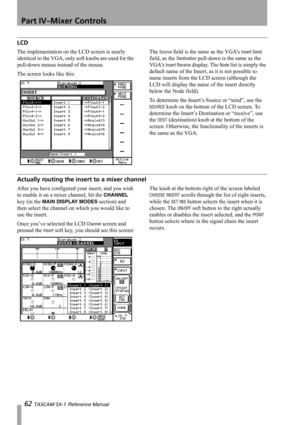 Page 62Part IV–Mixer Controls
62 TASCAM SX-1 Reference Manual
LCD
The implementation on the LCD screen is nearly 
identical to the VGA, only soft knobs are used for the 
pull-down menus instead of the mouse.
The screen looks like this:The Source field is the same as the VGA’s Insert Send 
field, as the 
Destination pull-down is the same as the 
VGA’s 
Insert Receive display. The Node list is simply the 
default name of the Insert, as it is not possible to 
name inserts from the LCD screen (although the 
LCD...