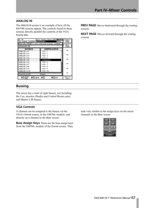 Page 63Part IV–Mixer Controls
 TASCAM SX-1 Reference Manual 63
ANALOG IN
The ANALOG IN screen is an example of how all the 
ROUTING screens appear. The controls found in these 
screens directly parallel the controls of the VGA 
Routing tabs.
PREV PAGE Moves backward through the routing 
screens.
NEXT PAGE Moves forward through the routing 
screens.
Bussing
The mixer has a total of eight busses, not including 
the Cue, monitor (Studio and Control Room outs), 
and Master L/R busses.
VGA Controls
A channel can be...