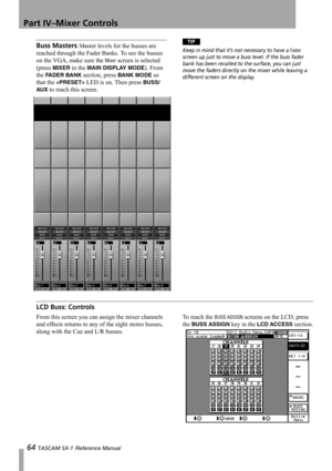 Page 64Part IV–Mixer Controls
64 TASCAM SX-1 Reference Manual
Buss Masters Master levels for the busses are 
reached through the Fader Banks. To see the busses 
on the VGA, make sure the 
Mixer screen is selected 
(press 
MIXER in the MAIN DISPLAY MODE). From 
the 
FADER BANK section, press BANK MODE so 
that the 
 LED is on. Then press BUSS/
AU X
 to reach this screen.
TIP
Keep in mind that it’s not necessary to have a Fader 
screen up just to move a buss level. If the buss fader 
bank has been recalled to the...