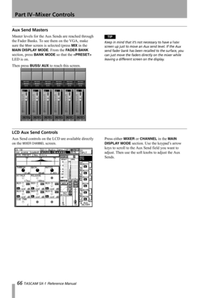 Page 66Part IV–Mixer Controls
66 TASCAM SX-1 Reference Manual
Aux Send Masters
Master levels for the Aux Sends are reached through 
the Fader Banks. To see them on the VGA, make 
sure the 
Mixer screen is selected (press MIX in the 
MAIN DISPLAY MODE. From the FADER BANK 
section, press 
BANK MODE so that the  
LED is on.
Then press 
BUSS/ AUX to reach this screen.
TIP
Keep in mind that it’s not necessary to have a Fader 
screen up just to move an Aux send level. If the Aux 
send fader bank has been recalled to...