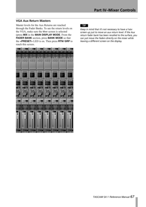 Page 67Part IV–Mixer Controls
 TASCAM SX-1 Reference Manual 67
VGA Aux Return Masters
Master levels for the Aux Returns are reached 
through the Fader Banks. To see the return levels on 
the VGA, make sure the 
Mixer screen is selected 
(press 
MIX in the MAIN DISPLAY MODE. From the 
FADER BANK section, press BANK MODE so that 
the 
 LED is on. Then press RTN/ GRP to 
reach this screen.
TIP
Keep in mind that it’s not necessary to have a Fader 
screen up just to move an aux return level. If the Aux 
return fader...