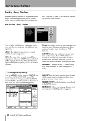 Page 68Part IV–Mixer Controls
68 TASCAM SX-1 Reference Manual
Routing Library Displays
A Library feature is available for saving your custom 
routing configurations (such that making a library 
routing entry saves all configurable routing parame-ters). Dedicated LCD and VGA screens are available 
for accessing these features.
VGA Routing Library Display
From the VGA ROUTING screen, click on the Routing 
Library
 tab. Here you can create, edit and import rout-
ing settings.
Library The Library window lists the...