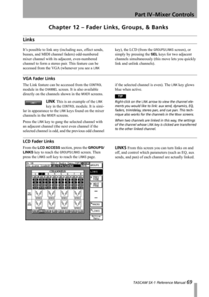 Page 69Part IV–Mixer Controls
 TASCAM SX-1 Reference Manual 69
Chapter 12 – Fader Links, Groups, & Banks
Links
It’s possible to link any (including aux, effect sends, 
busses, and MIDI channel faders) odd-numbered 
mixer channel with its adjacent, even-numbered 
channel to form a stereo pair. This feature can be 
accessed from the VGA (whenever you see a 
LINK key), the LCD (from the 
GROUPS/LINKS screen), or 
simply by pressing the 
SEL keys for two adjacent 
channels simultaneously (this move lets you quickly...