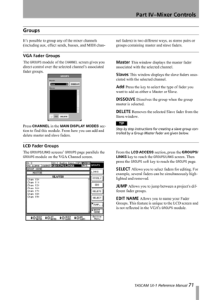 Page 71Part IV–Mixer Controls
 TASCAM SX-1 Reference Manual 71
Groups
It’s possible to group any of the mixer channels 
(including aux, effect sends, busses, and MIDI chan-nel faders) in two different ways, as stereo pairs or 
groups containing master and slave faders.
VGA Fader Groups
The GROUPS module of the CHANNEL screen gives you 
direct control over the selected channel’s associated 
fader groups.
Press 
CHANNEL in the MAIN DISPLAY MODES sec-
tion to find this module. From here you can add and 
delete...