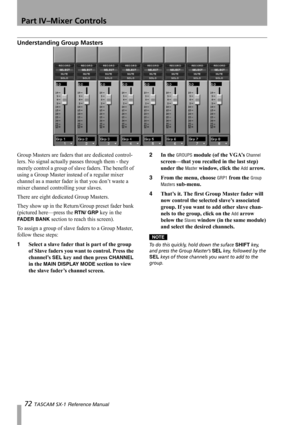 Page 72Part IV–Mixer Controls
72 TASCAM SX-1 Reference Manual
Understanding Group Masters
Group Masters are faders that are dedicated control-
lers. No signal actually passes through them - they 
merely control a group of slave faders. The benefit of 
using a Group Master instead of a regular mixer 
channel as a master fader is that you don’t waste a 
mixer channel controlling your slaves.
There are eight dedicated Group Masters.
They show up in the Return/Group preset fader bank 
(pictured here—press the 
RTN/...