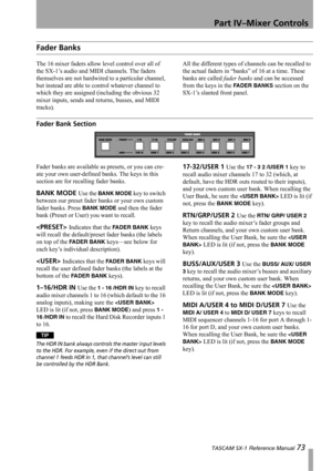 Page 73Part IV–Mixer Controls
 TASCAM SX-1 Reference Manual 73
Fader Banks
The 16 mixer faders allow level control over all of 
the SX-1’s audio and MIDI channels. The faders 
themselves are not hardwired to a particular channel, 
but instead are able to control whatever channel to 
which they are assigned (including the obvious 32 
mixer inputs, sends and returns, busses, and MIDI 
tracks).All the different types of channels can be recalled to 
the actual faders in “banks” of 16 at a time. These 
banks are...