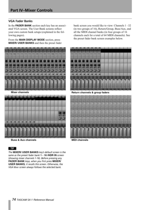 Page 74Part IV–Mixer Controls
74 TASCAM SX-1 Reference Manual
VGA Fader Banks
In the FADER BANK section each key has an associ-
ated VGA screen. The User Bank screens reflect 
your own custom bank setups (explained in the fol-
lowing pages).
From the 
MAIN DISPLAY MODE section, press 
MIXER/ USER BANKS and then the preset fader bank screen you would like to view: Channels 1 –32 
(in two groups of 16), Return/Group, Buss/Aux, and 
all the MIDI channel banks (in four groups of 16 
channels each for a total of 64...