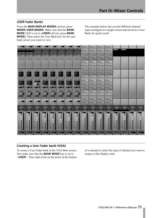 Page 75Part IV–Mixer Controls
 TASCAM SX-1 Reference Manual 75
USER Fader Banks
From the MAIN DISPLAY MODES section, press 
MIXER/ USER BANKS. Make sure that the BANK 
MODE
 LED is set to  (if not, press BANK 
MODE)
. Then select the User Bank key for the user 
bank screen you want to view.The example below has several different channel 
types arranged on a single screen and saved as a User 
Bank for quick recall.
Creating a User Fader bank (VGA)
To create a User Fader bank in the VGA Mixer screen, 
first make...