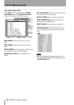 Page 76Part IV–Mixer Controls
76 TASCAM SX-1 Reference Manual
User Fader Banks (LCD)
Press SHIFT on the keypad and then the MIXER/ 
USER BANKS
 key in the MAIN DISPLAY MODE 
section. This recalls the 
USER BANKS screens.
PREV BANK Scrolls forward to the next User 
Bank.
NEXT BANK Scrolls back to the previous User 
Bank.
BOTH NAMES Allows the display of both the pre-
set system names and user defined names.
ASSIGN SEL CHAN Selects a channel to be 
edited.
SET TO DEFAULT Returns the currently selected 
User Bank...