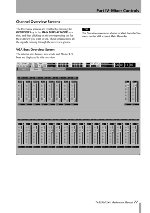 Page 77Part IV–Mixer Controls
 TASCAM SX-1 Reference Manual 77
Channel Overview Screens
The Overview screens are recalled by pressing the 
OVERVIEW key in the MAIN DISPLAY MODE sec-
tion, and then clicking on the corresponding tab for 
the overview you want to see. These screens show all 
the signals running through the mixer at a glance.
TIP
The Overview screens can also be recalled from the View 
menu on the VGA screen’s Main Menu Bar.
VGA Buss Overview Screen
The returns, mix busses, aux sends, and Master...