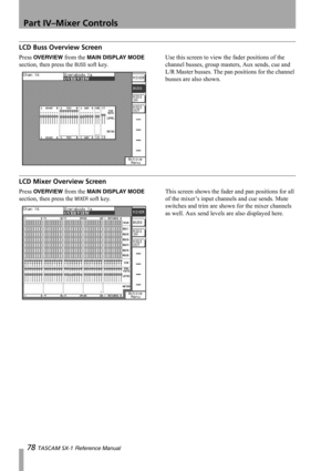 Page 78Part IV–Mixer Controls
78 TASCAM SX-1 Reference Manual
LCD Buss Overview Screen
Press OVERVIEW from the MAIN DISPLAY MODE 
section, then press the 
BUSS soft key.Use this screen to view the fader positions of the 
channel busses, group masters, Aux sends, cue and 
L/R Master busses. The pan positions for the channel 
busses are also shown.
LCD Mixer Overview Screen
Press OVERVIEW from the MAIN DISPLAY MODE 
section, then press the 
MIXER soft key.This screen shows the fader and pan positions for all 
of...